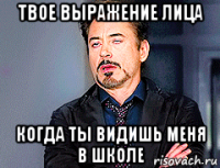 твое выражение лица когда ты видишь меня в школе