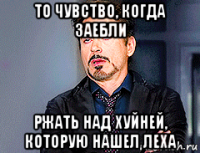 то чувство, когда заебли ржать над хуйней, которую нашел леха
