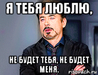 я тебя люблю, не будет тебя, не будет меня.