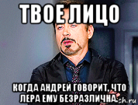 твое лицо когда андрей говорит, что лера ему безразлична.