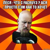 лёся : что с facruy3 ? ася : просто сэм как то хочет 