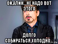 ой,алин...не надо вот этого долго собираться,холодно...