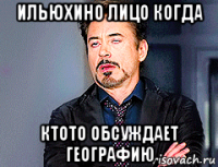 ильюхино лицо когда ктото обсуждает географию