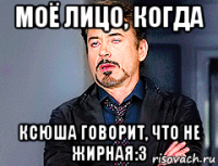 моё лицо, когда ксюша говорит, что не жирная:3