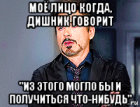 моё лицо когда, дишник говорит "из этого могло бы и получиться что-нибудь"