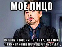 мое лицо кога витя говорит - я так рад что мои ляжки наконец трутся друг об друга