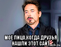  моё лицо,когда друзья нашли этот сайт