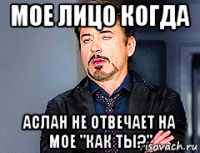 мое лицо когда аслан не отвечает на мое "как ты?"