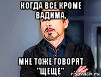 когда все кроме вадима, мне тоже говорят "щеще"
