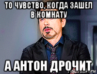 то чувство, когда зашел в комнату а антон дрочит