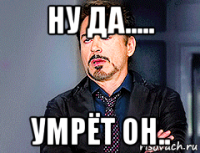 ну да..... умрёт он..