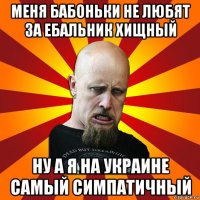 меня бабоньки не любят за ебальник хищный ну а я на украине самый симпатичный