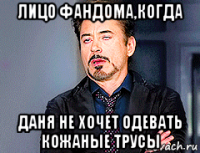 лицо фандома,когда даня не хочет одевать кожаные трусы
