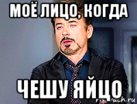 моё лицо, когда чешу яйцо