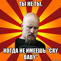 ты не ты, когда не имеешь "cry baby"