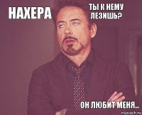 нахера ты к нему лезишь?      Он любит меня...  