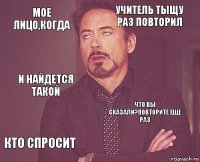 Мое лицо,когда учитель тыщу раз повторил и найдется такой кто спросит Что вы сказали?Повторите еще раз     