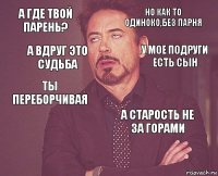 А где твой парень? Но как то одиноко,без парня ты переборчивая  а старость не за горами    а вдруг это судьба у мое подруги есть сын