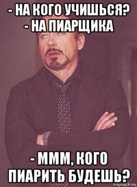 - на кого учишься? - на пиарщика - ммм, кого пиарить будешь?