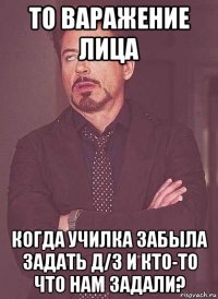 то варажение лица когда училка забыла задать д/з и кто-то что нам задали?