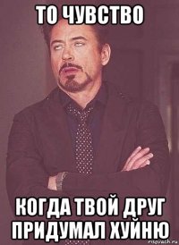 то чувство когда твой друг придумал хуйню