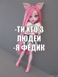 -ти хто з людей
-я Федик