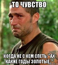 то чувство когда не с кем спеть: "ах какие годы золотые.."