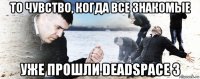 то чувство, когда все знакомые уже прошли deadspace 3