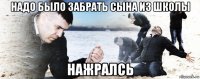 надо было забрать сына из школы нажралсь