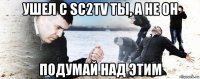 ушел с sc2tv ты, а не он подумай над этим