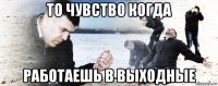 то чувство когда работаешь в выходные