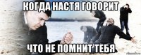 когда настя говорит что не помнит тебя