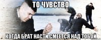 то чувство когда брат насти смеется над тобой