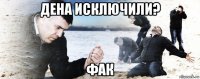 дена исключили? фак