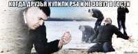 когда друзья купили ps4 и не зовут в гости 