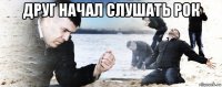 друг начал слушать рок 