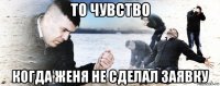 то чувство когда женя не сделал заявку