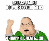 ты все равно почувствуешь меня очкарик, блеать...!!!!