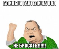 блины и гантели на пол не бросать!!!!!!