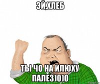 эй,хлеб ты чо на илюху палез)0)0