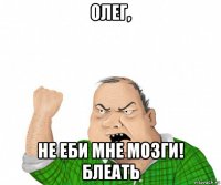 олег, не еби мне мозги! блеать