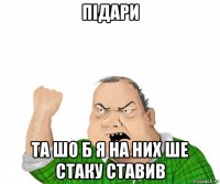 підари та шо б я на них ше стаку ставив