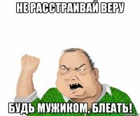 не расстраивай веру будь мужиком, блеать!