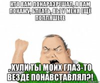 кто вам понаразрешал, я вам покажу, блеать, вы у меня ещё попляшете , хули ты моих глаз-то везде понавставлял?!