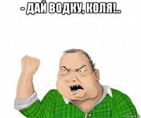 - дай водку, коля!.. 