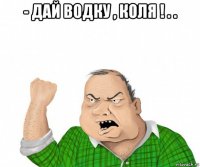 - дай водку , коля ! . . 