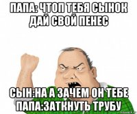 папа: чтоп тебя сынок дай свой пенес сын:на а зачем он тебе папа:заткнуть трубу