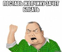 поставь жопчику зачет блеать 