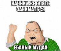 начни уже блять заниматься ебаный мудак