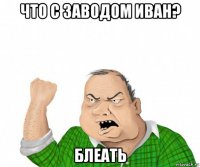 что с заводом иван? блеать